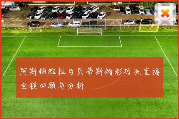 阿斯顿维拉与贝蒂斯精彩对决直播全程回顾与分析