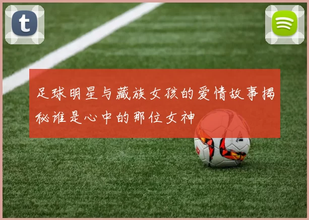 足球明星与藏族女孩的爱情故事揭秘谁是心中的那位女神
