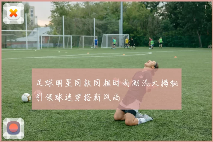 足球明星同款同框时尚潮流大揭秘引领球迷穿搭新风尚