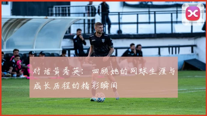 对话黄秀英：回顾她的网球生涯与成长历程的精彩瞬间