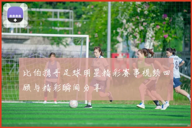 比伯携手足球明星精彩赛事视频回顾与精彩瞬间分享