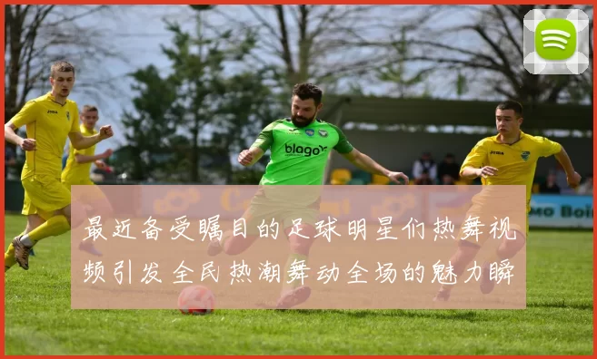 最近备受瞩目的足球明星们热舞视频引发全民热潮舞动全场的魅力瞬间