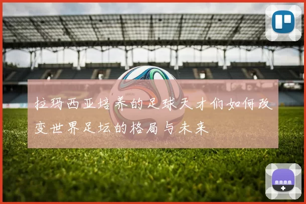 拉玛西亚培养的足球天才们如何改变世界足坛的格局与未来