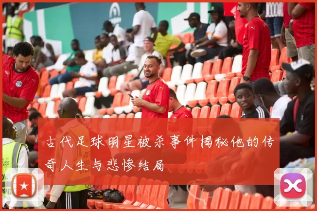 古代足球明星被杀事件揭秘他的传奇人生与悲惨结局