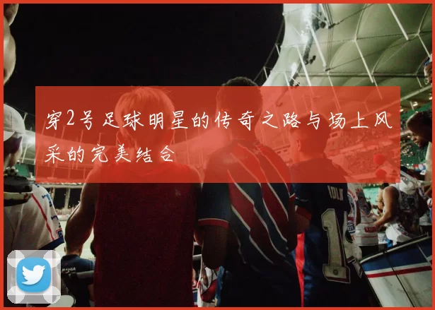 穿2号足球明星的传奇之路与场上风采的完美结合
