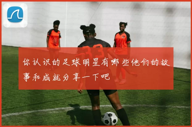 你认识的足球明星有哪些他们的故事和成就分享一下吧