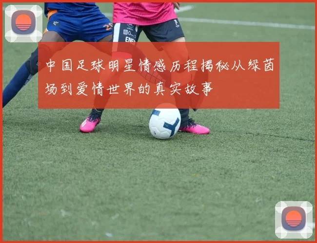 中国足球明星情感历程揭秘从绿茵场到爱情世界的真实故事
