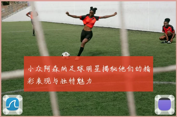 小众阿森纳足球明星揭秘他们的精彩表现与独特魅力