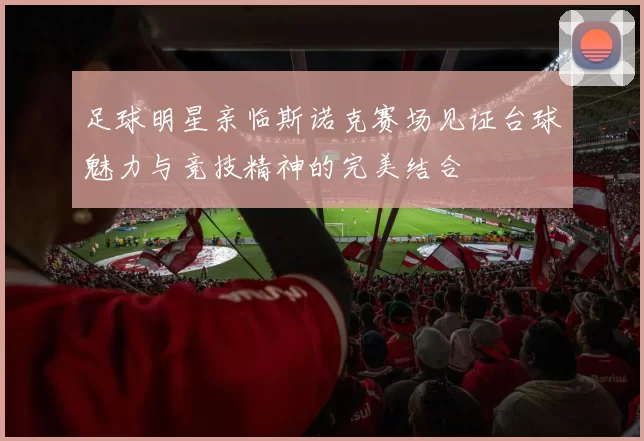 足球明星亲临斯诺克赛场见证台球魅力与竞技精神的完美结合