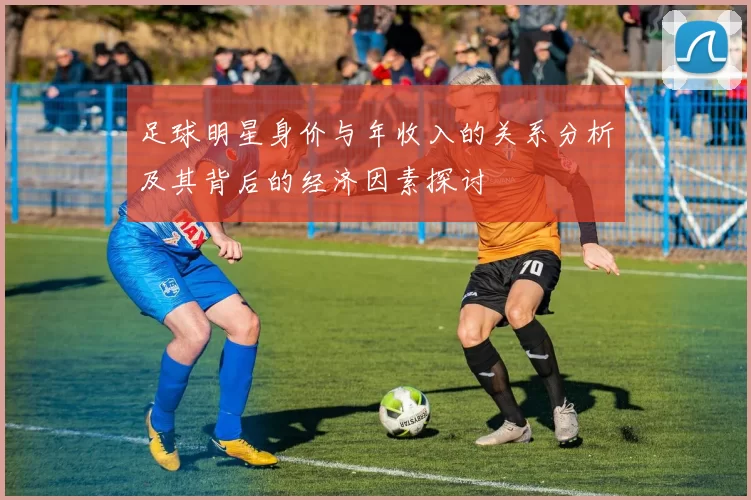 足球明星身价与年收入的关系分析及其背后的经济因素探讨
