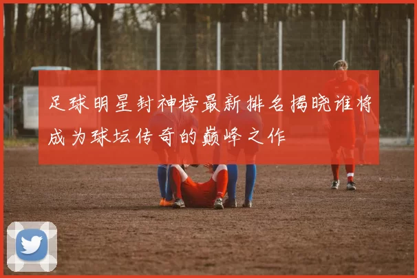 足球明星封神榜最新排名揭晓谁将成为球坛传奇的巅峰之作
