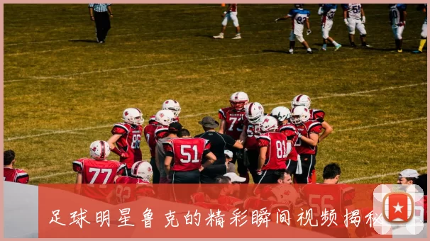 足球明星鲁克的精彩瞬间视频揭秘你不知道的他背后故事