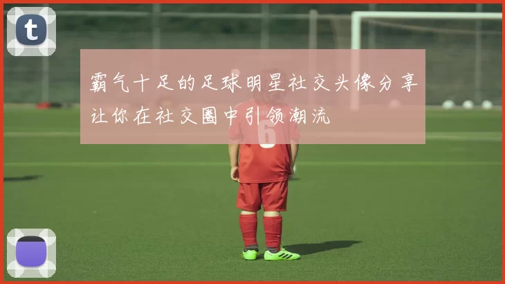 霸气十足的足球明星社交头像分享让你在社交圈中引领潮流