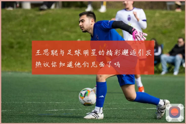 王思聪与足球明星的精彩邂逅引发热议你知道他们见面了吗