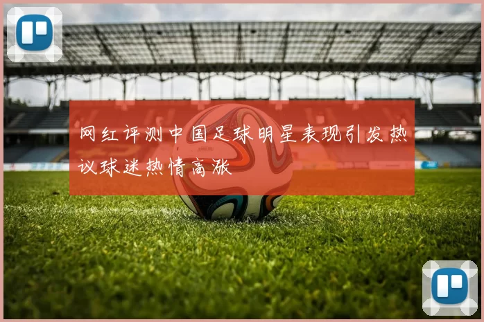 网红评测中国足球明星表现引发热议球迷热情高涨