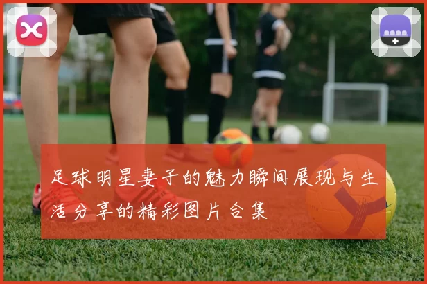 足球明星妻子的魅力瞬间展现与生活分享的精彩图片合集