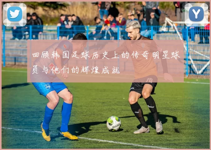 回顾韩国足球历史上的传奇明星球员与他们的辉煌成就
