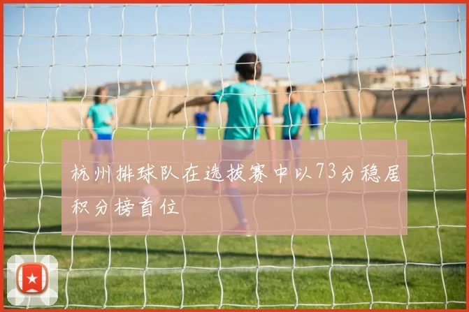 杭州排球队在选拔赛中以73分稳居积分榜首位