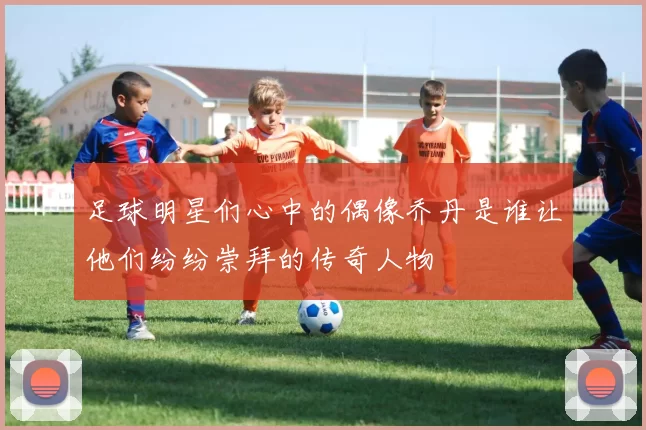 足球明星们心中的偶像乔丹是谁让他们纷纷崇拜的传奇人物
