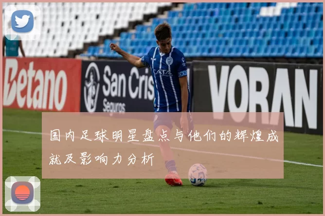 国内足球明星盘点与他们的辉煌成就及影响力分析
