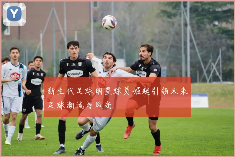 新生代足球明星球员崛起引领未来足球潮流与风尚