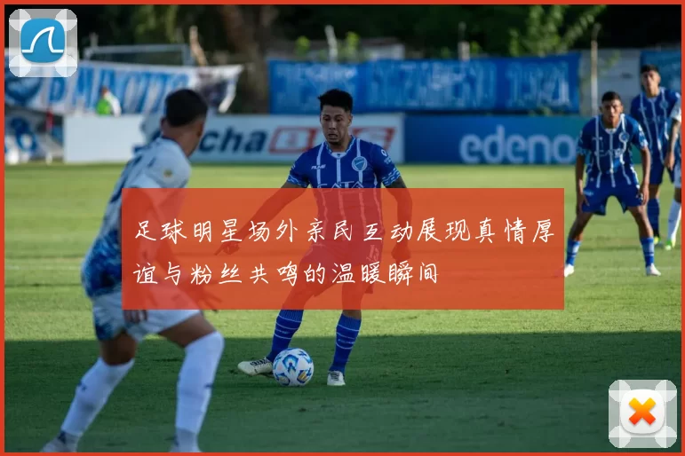 足球明星场外亲民互动展现真情厚谊与粉丝共鸣的温暖瞬间