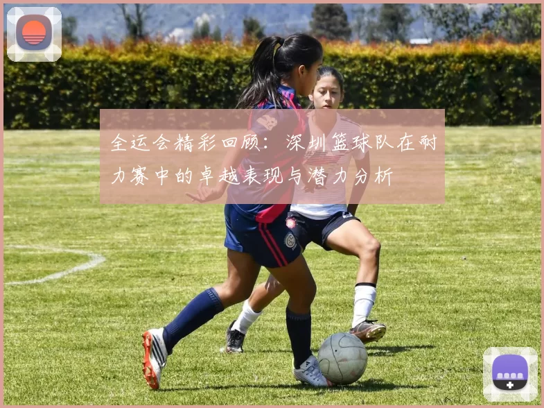 全运会精彩回顾：深圳篮球队在耐力赛中的卓越表现与潜力分析