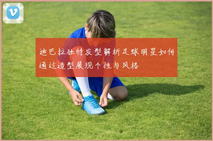 迪巴拉独特发型解析足球明星如何通过造型展现个性与风格