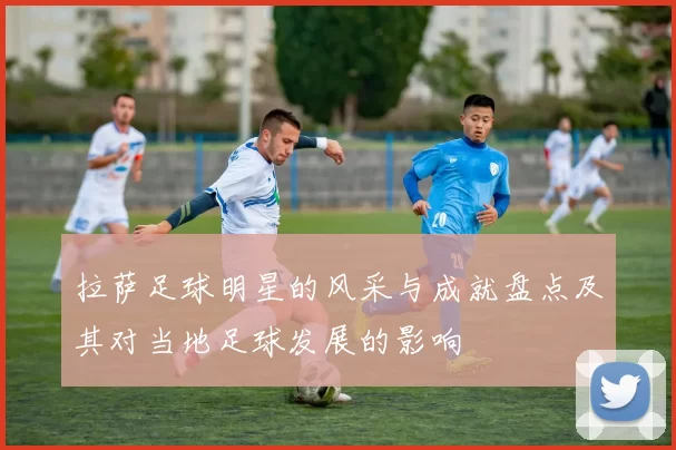 拉萨足球明星的风采与成就盘点及其对当地足球发展的影响