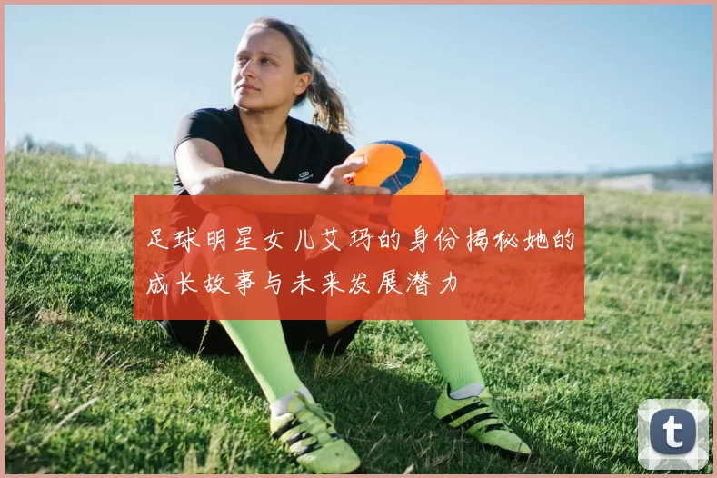 足球明星女儿艾玛的身份揭秘她的成长故事与未来发展潜力