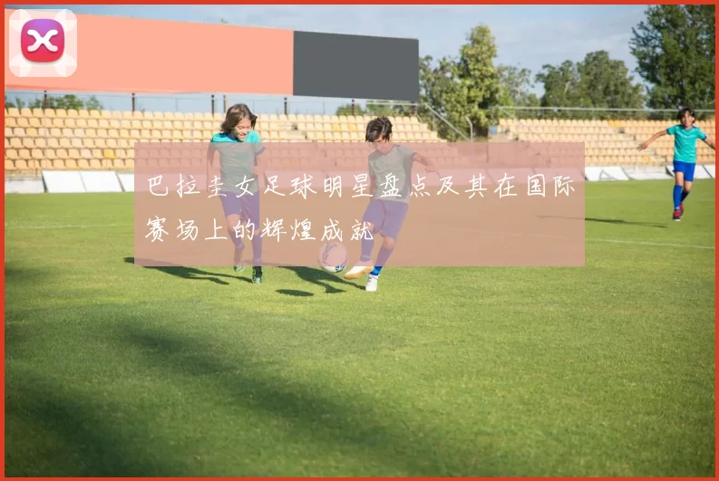 巴拉圭女足球明星盘点及其在国际赛场上的辉煌成就