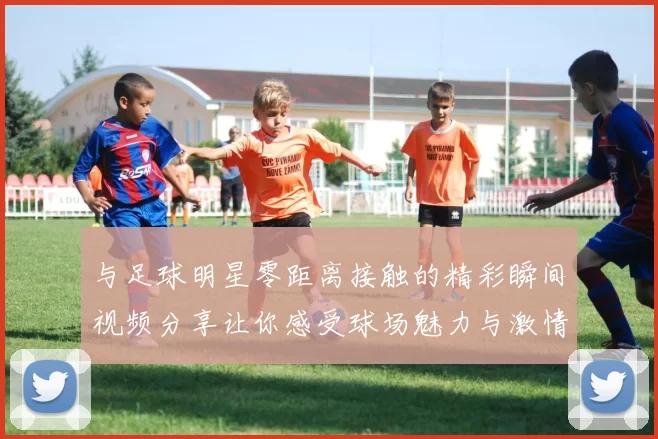 与足球明星零距离接触的精彩瞬间视频分享让你感受球场魅力与激情