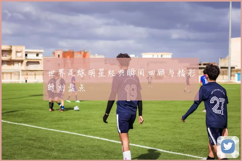 世界足球明星经典瞬间回顾与精彩时刻盘点