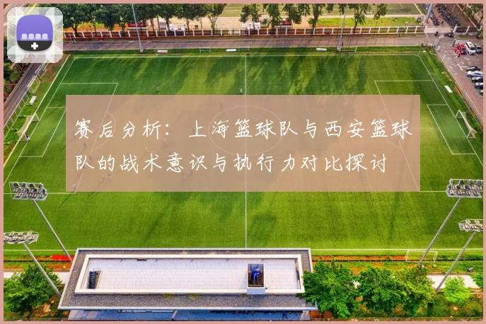 赛后分析：上海篮球队与西安篮球队的战术意识与执行力对比探讨