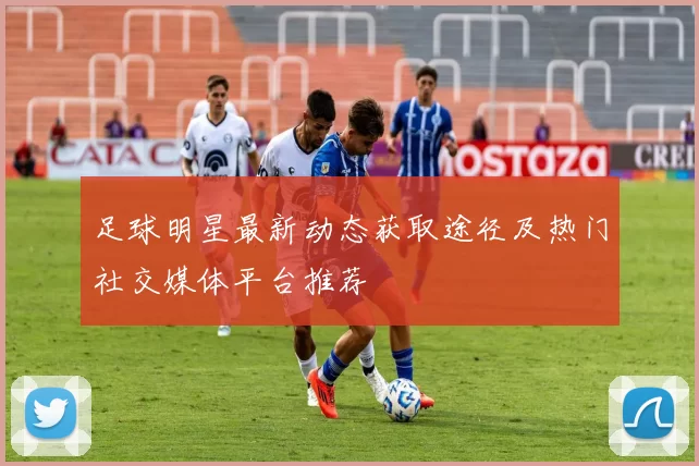 足球明星最新动态获取途径及热门社交媒体平台推荐