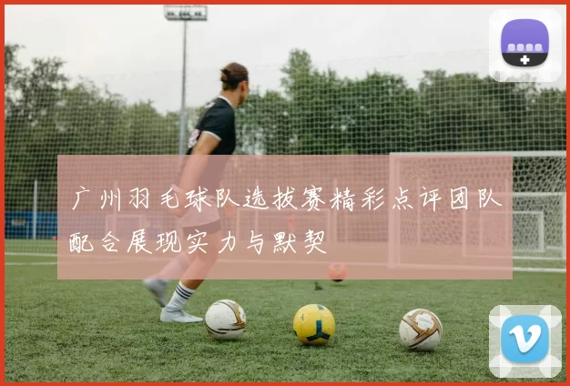 广州羽毛球队选拔赛精彩点评团队配合展现实力与默契