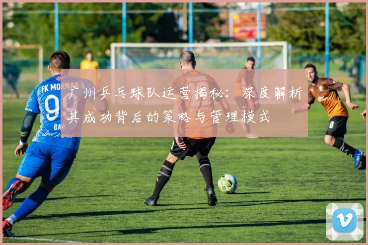 广州乒乓球队运营揭秘：深度解析其成功背后的策略与管理模式