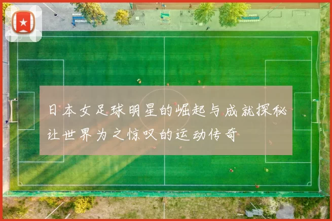 日本女足球明星的崛起与成就探秘让世界为之惊叹的运动传奇
