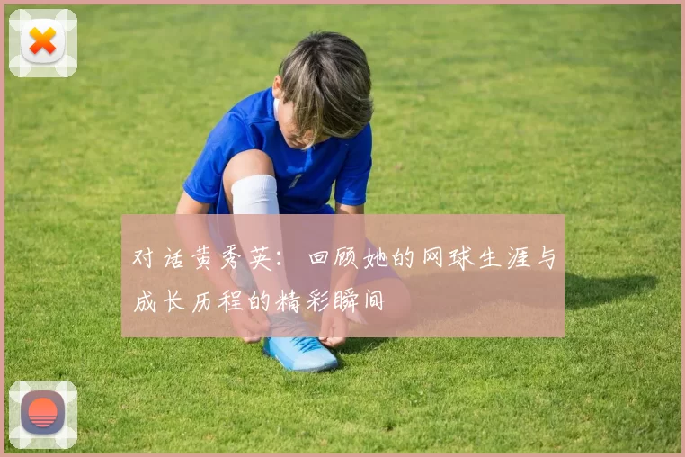 对话黄秀英：回顾她的网球生涯与成长历程的精彩瞬间