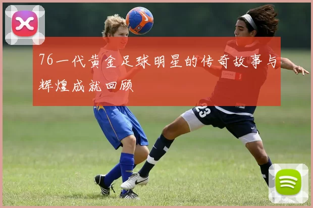 76一代黄金足球明星的传奇故事与辉煌成就回顾