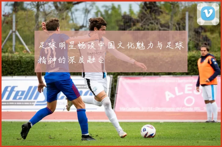 足球明星畅谈中国文化魅力与足球精神的深度融合