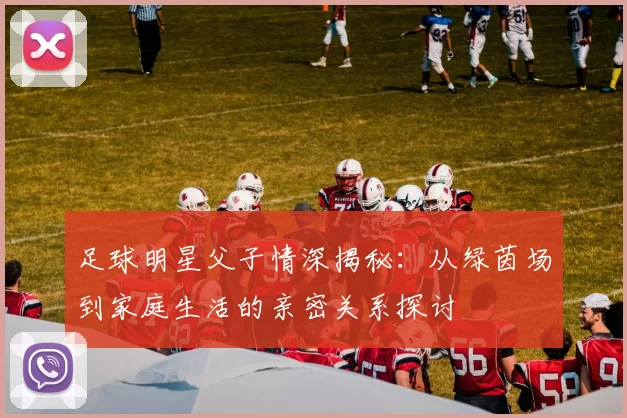 足球明星父子情深揭秘：从绿茵场到家庭生活的亲密关系探讨