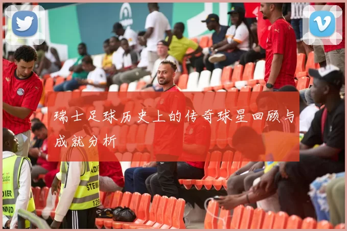 瑞士足球历史上的传奇球星回顾与成就分析