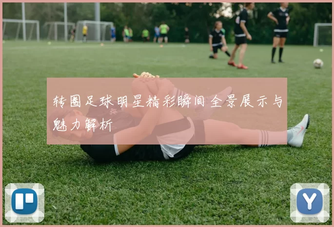 转圈足球明星精彩瞬间全景展示与魅力解析