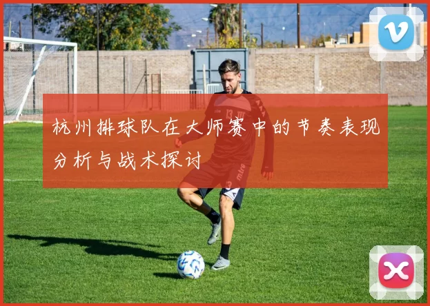 杭州排球队在大师赛中的节奏表现分析与战术探讨