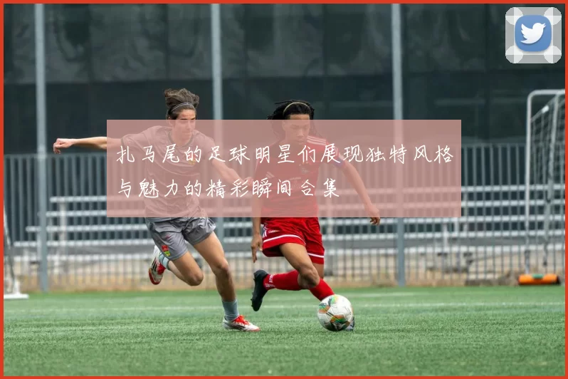 扎马尾的足球明星们展现独特风格与魅力的精彩瞬间合集