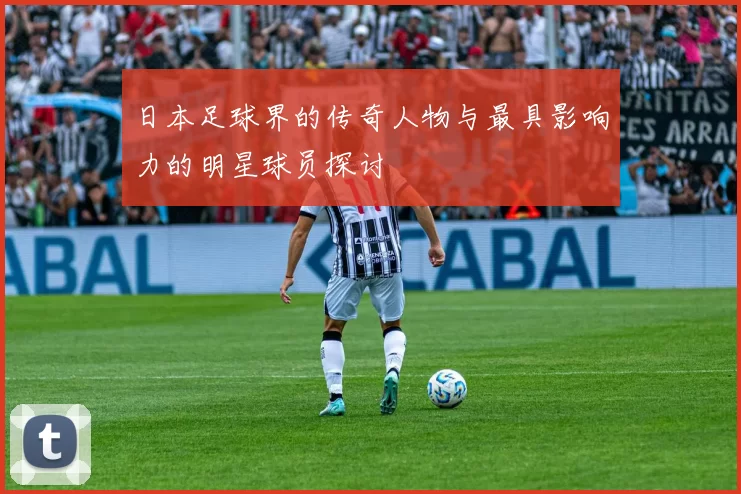 日本足球界的传奇人物与最具影响力的明星球员探讨