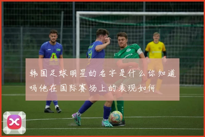 韩国足球明星的名字是什么你知道吗他在国际赛场上的表现如何