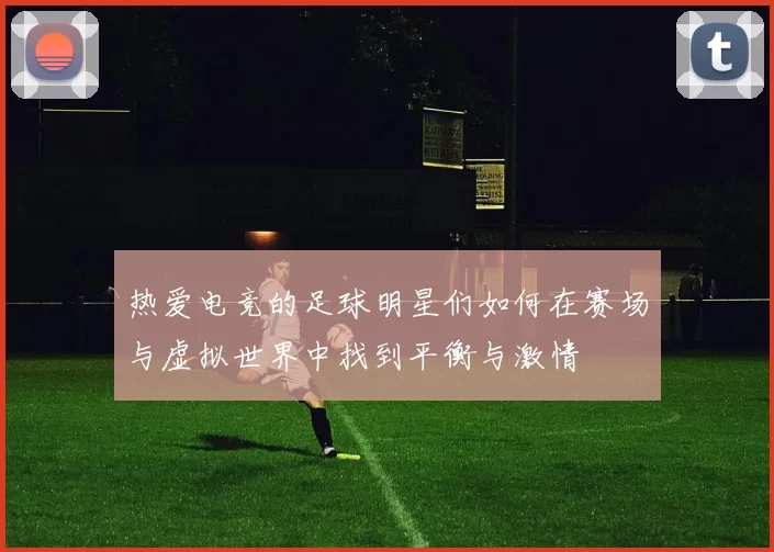 热爱电竞的足球明星们如何在赛场与虚拟世界中找到平衡与激情