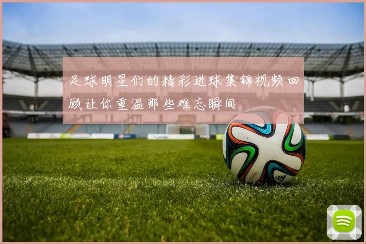 足球明星们的精彩进球集锦视频回顾让你重温那些难忘瞬间